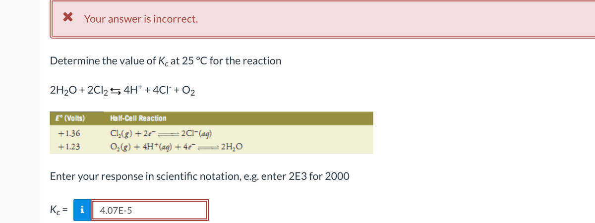 X Your answer is incorrect.
Determine the value of K. at 25 °C for the reaction
2H20 + 2CI25 4H* + 4Cl` + O2
E° (Volts)
Half-Cell Reaction
- 2Cl-(aq)
0,(g) + 4H*(ag) + 4e =
+1.36
CL(g) + 2e- =
+1.23
2 2H¿O
Enter your response in scientific notation, e.g. enter 2E3 for 2000
Kc =
i
4.07E-5
%3D
