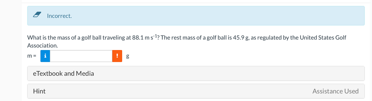 Incorrect.
What is the mass of a golf ball traveling at 88.1 ms1? The rest mass of a golf ball is 45.9 g, as regulated by the United States Golf
Association.
m =
i
eTextbook and Media
Hint
Assistance Used

