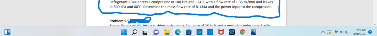 Refrigerant-134a enters a compressor at 100 kPa and -24°C with a flow rate of 1.35 m:/min and leaves
at 800 kPa and 60°C. Determine the mass flow rate of R-134a and the power input to the compressor.
Problem 5.54
Steam flowc cteadily into a turbine with a macc flow rate of 26 ka/s and a negligible velocitv at 6 MPa.
8:59 AM
4/18/2022
