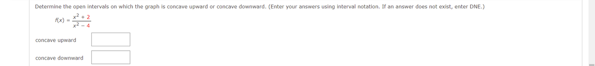 Determine the open intervals on which the graph is concave upward or concave downward. (Enter your answers using interval notation. If an answer does not exist, enter DNE.)
x2 + 2
f(x) =
x2 - 4
concave upward
concave downward
