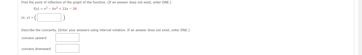 Find the point of inflection of the graph of the function. (If an answer does not exist, enter DNE.)
f(x) = x3 - 6x² + 22x – 28
(х, у) %3D
Describe the concavity. (Enter your answers using interval notation. If an answer does not exist, enter DNE.)
concave upward
concave downward
