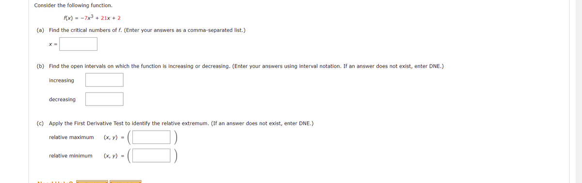 Consider the following function.
f(x) = -7x3 + 21x + 2
(a) Find the critical numbers of f. (Enter your answers as a comma-separated list.)
X =
(b) Find the open intervals on which the function is increasing or decreasing. (Enter your answers using interval notation. If an answer does not exist, enter DNE.)
increasing
decreasing
(c) Apply the First Derivative Test to identify the relative extremum. (If an answer does not exist, enter DNE.)
relative maximum
(х, у) %3D
relative minimum
(х, у) 3
