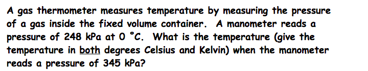 A gas thermometer measures temperature by measuring the pressure
of a gas inside the fixed volume container. A manometer reads a
pressure of 248 kPa at 0 °C. What is the temperature (give the
temperature in both degrees Celsius and Kelvin) when the manometer
reads a pressure of 345 kPa?
