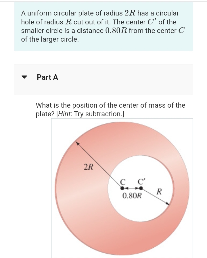 A uniform circular plate of radius 2R has a circular
hole of radius R cut out of it. The center C' of the
smaller circle is a distance 0.80R from the center C
of the larger circle.
Part A
What is the position of the center of mass of the
plate? [Hint: Try subtraction.]
2R
CC'
с
0.80R
R