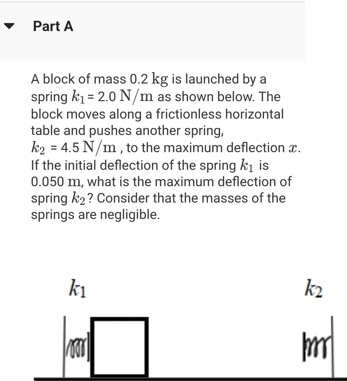 Part A
A block of mass 0.2 kg is launched by a
spring k₁= 2.0 N/m as shown below. The
block moves along a frictionless horizontal
table and pushes another spring,
k₂ = 4.5 N/m, to the maximum deflection x.
If the initial deflection of the spring k₁ is
0.050 m, what is the maximum deflection of
spring k₂? Consider that the masses of the
springs are negligible.
k₁
Foor
k₂
mmm