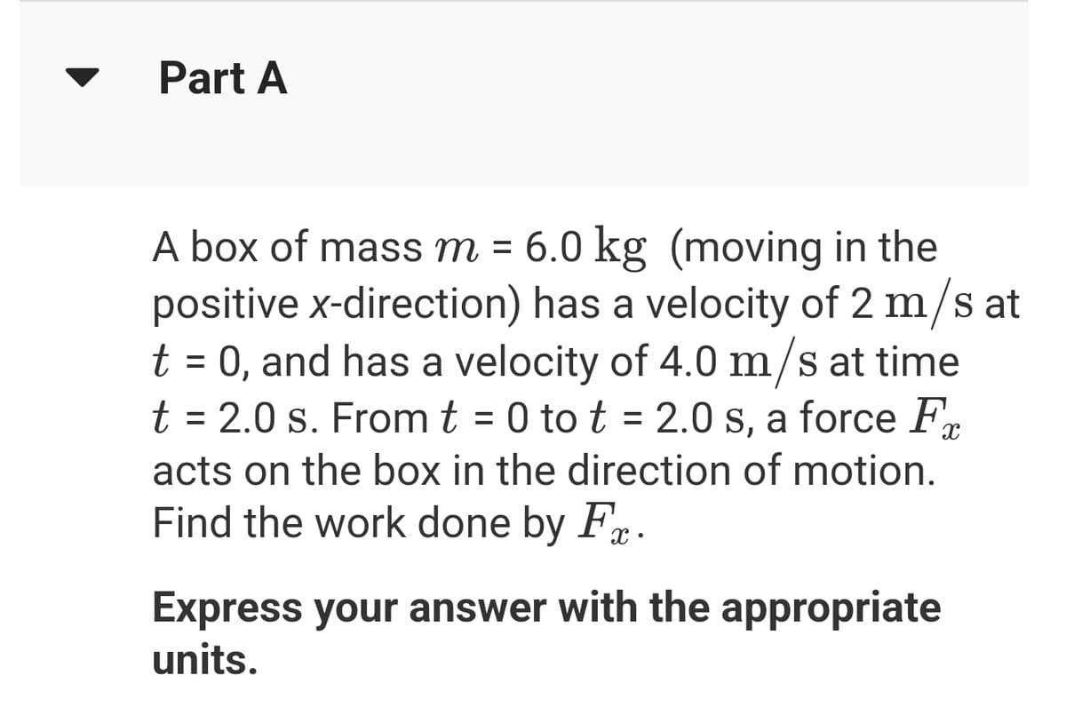 Part A
A box of mass m = 6.0 kg (moving in the
positive x-direction) has a velocity of 2 m/s at
t = 0, and has a velocity of 4.0 m/s at time
t = 2.0 s. From t = 0 to t = 2.0 s, a force F
acts on the box in the direction of motion.
Find the work done by Fr.
Express your answer with the appropriate
units.