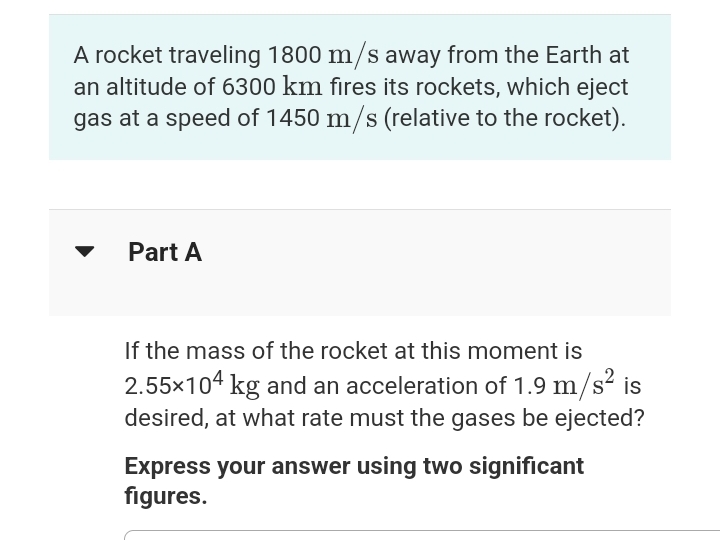 A rocket traveling 1800 m/s away from the Earth at
an altitude of 6300 km fires its rockets, which eject
gas at a speed of 1450 m/s (relative to the rocket).
Part A
If the mass of the rocket at this moment is
2.55×104 kg and an acceleration of 1.9 m/s² is
desired, at what rate must the gases be ejected?
Express your answer using two significant
figures.