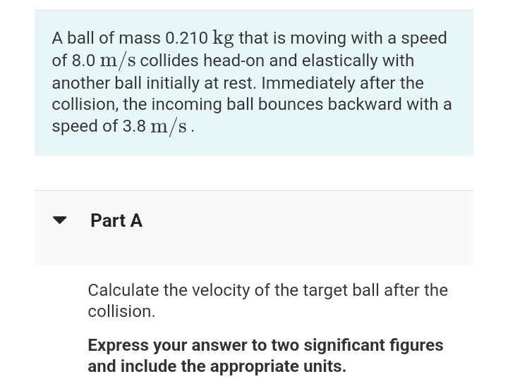 A ball of mass 0.210 kg that is moving with a speed
of 8.0 m/s collides head-on and elastically with
another ball initially at rest. Immediately after the
collision, the incoming ball bounces backward with a
speed of 3.8 m/s.
Part A
Calculate the velocity of the target ball after the
collision.
Express your answer to two significant figures
and include the appropriate units.