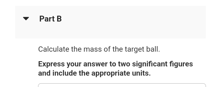 Part B
Calculate the mass of the target ball.
Express your answer to two significant figures
and include the appropriate units.