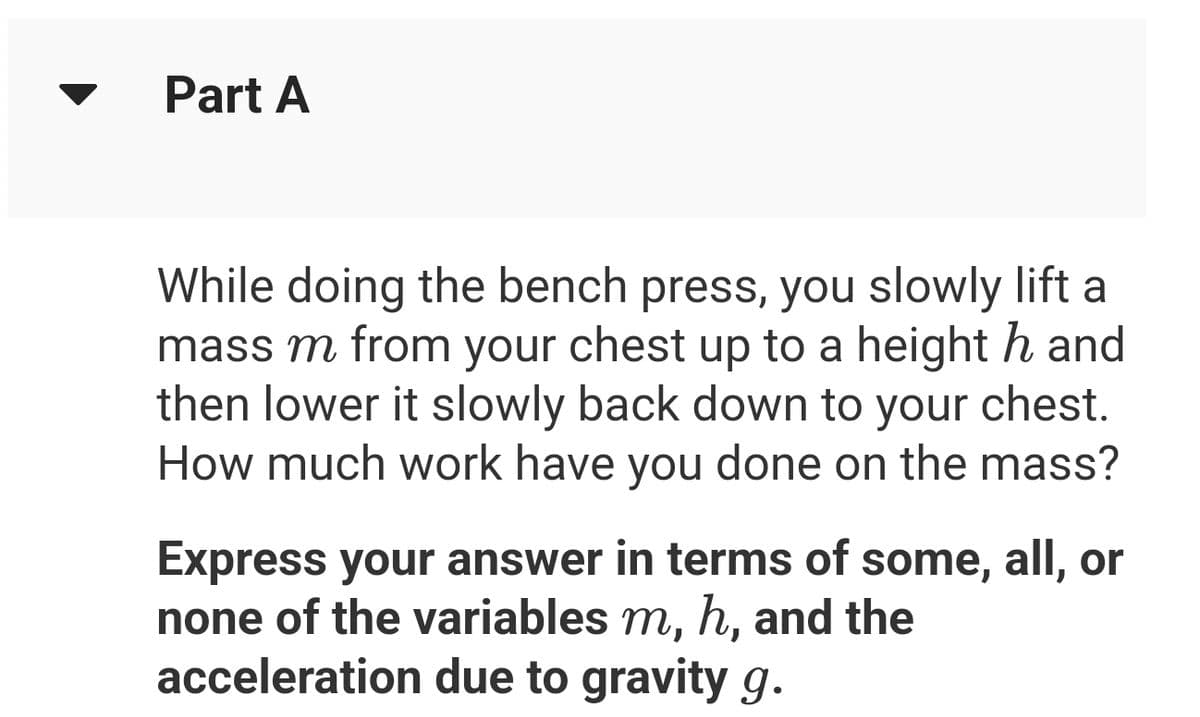 Part A
While doing the bench press, you slowly lift a
mass m from your chest up to a height hand
then lower it slowly back down to your chest.
How much work have you done on the mass?
Express your answer in terms of some, all, or
none of the variables m, h, and the
acceleration due to gravity g.