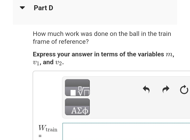 Part D
How much work was done on the ball in the train
frame of reference?
Express your answer in terms of the variables m,
V1, and v2.
Wtrain
=
ΑΣΦ