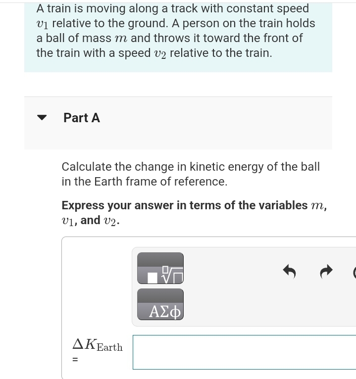 A train is moving along a track with constant speed
v₁ relative to the ground. A person on the train holds
a ball of mass m and throws it toward the front of
the train with a speed v2 relative to the train.
Part A
Calculate the change in kinetic energy of the ball
in the Earth frame of reference.
Express your answer in terms of the variables m,
v1, and v2.
AKEarth
=
P
ΑΣΦ