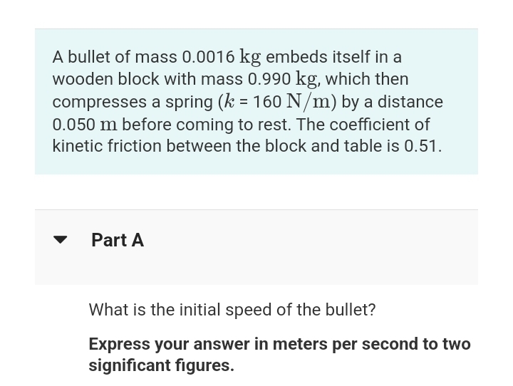 A bullet of mass 0.0016 kg embeds itself in a
wooden block with mass 0.990 kg, which then
compresses a spring (k = 160 N/m) by a distance
0.050 m before coming to rest. The coefficient of
kinetic friction between the block and table is 0.51.
Part A
What is the initial speed of the bullet?
Express your answer in meters per second to two
significant figures.