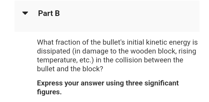 Part B
What fraction of the bullet's initial kinetic energy is
dissipated (in damage to the wooden block, rising
temperature, etc.) in the collision between the
bullet and the block?
Express your answer using three significant
figures.