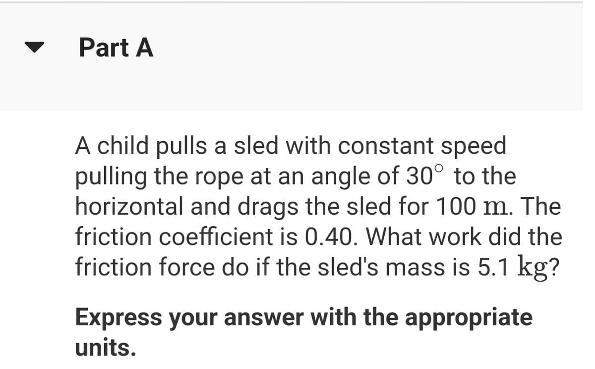 Part A
A child pulls a sled with constant speed
pulling the rope at an angle of 30° to the
horizontal and drags the sled for 100 m. The
friction coefficient is 0.40. What work did the
friction force do if the sled's mass is 5.1 kg?
Express your answer with the appropriate
units.