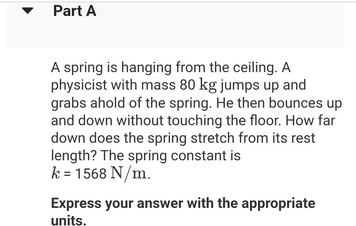 Part A
A spring is hanging from the ceiling. A
physicist with mass 80 kg jumps up and
grabs ahold of the spring. He then bounces up
and down without touching the floor. How far
down does the spring stretch from its rest
length? The spring constant is
k = 1568 N/m.
Express your answer with the appropriate
units.