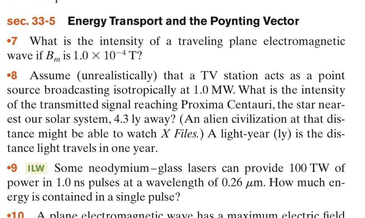 sec. 33-5 Energy Transport and the Poynting Vector
•7 What is the intensity of a traveling plane electromagnetic
wave if B, is 1.0 X 10-4 T?
•8 Assume (unrealistically) that a TV station acts as a point
source broadcasting isotropically at 1.0 MW. What is the intensity
of the transmitted signal reaching Proxima Centauri, the star near-
est our solar system, 4.3 ly away? (An alien civilization at that dis-
tance might be able to watch X Files.) A light-year (ly) is the dis-
tance light travels in one year.
•9 ILW Some neodymium-glass lasers can provide 100 TW of
power in 1.0 ns pulses at a wavelength of 0.26 µm. How much en-
ergy is contained in a single pulse?
•10
A plane electromagnetic wave has a maximum electric field
