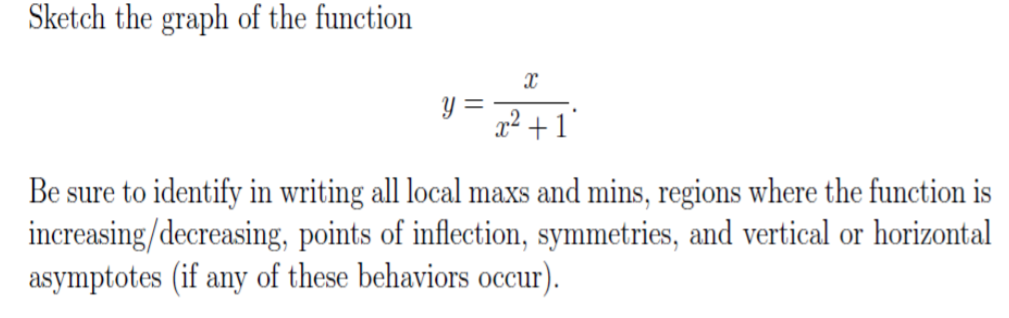 Sketch the graph of the function
Y =
2² +1°
Be sure to identify in writing all local maxs and mins, regions where the function is
increasing/decreasing, points of inflection, symmetries, and vertical or horizontal
asymptotes (if any of these behaviors occur).
