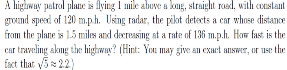 A highway patrol plane is flying 1 mile above a long, straight road, with constant
ground speed of 120 m.p.h. Using radar, the pilot detects a car whose distance
from the plane is 1.5 miles and decreasing at a rate of 136 m.p.h. How fast is the
car traveling along the highway? (Hint: You may give an exact answer, or use the
fact that /5x 2.2.)
