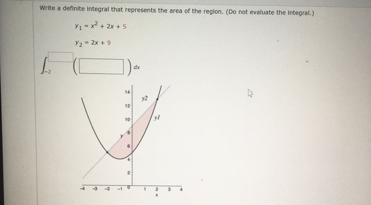 Write a definite integral that represents the area of the region. (Do not evaluate the integral.)
Y1 = x2
+ 2x + 5
Y2 = 2x + 9
dx
14
y2
12
10
yl
8-
y
2-
-2
-1 0
3
4
X
