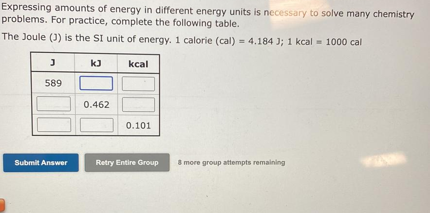 Expressing amounts of energy in different energy units is necessary to solve many chemistry
problems. For practice, complete the following table.
The Joule (J) is the SI unit of energy. 1 calorie (cal) = 4.184 J; 1 kcal = 1000 cal
%3D
kJ
kcal
589
0.462
0.101
Submit Answer
Retry Entire Group
8 more group attempts remaining

