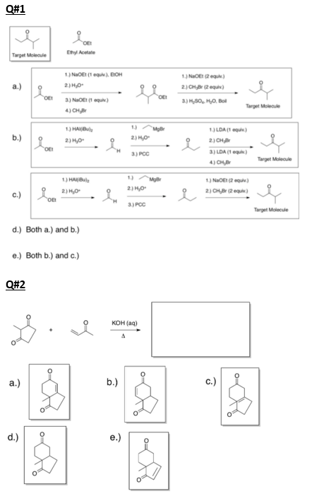 Q#1
Ehyl Acetate
Target Molecule
1.) NaOEt (1 equi). EOH
1.) NaOE (2 equi)
2) CH (2equv)
a.)
2) H0
OEI
OEI
3) NaOE (1 equ)
a.) H,S0, H,0, Bol
Target Molecule
4) CH
1) HAI(Bule
1)
1) LDA (1 equ)
b.)
2) H,0
2) HO
2) CHBr
OE
3) PCC
3) LDA (1 equ)
Target Molecule
4) CH,Br
1) HABul
1) NaOE (2 equiv)
2) HO
c.) on
2) HO
2) CHBr (2 eq)
3) PCC
Target Molecule
d.) Both a.) and b.)
e.) Both b.) and c.)
Q#2
KOH (aq)
“图,到“
a.)
b.)
c.)
d.)
e.)
of
