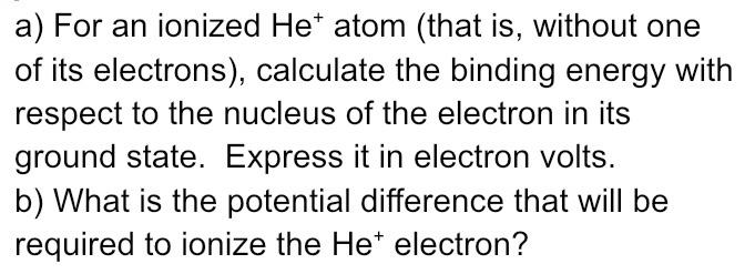 a) For an ionized Het atom (that is, without one
of its electrons), calculate the binding energy with
respect to the nucleus of the electron in its
ground state. Express it in electron volts.
b) What is the potential difference that will be
required to ionize the He* electron?
