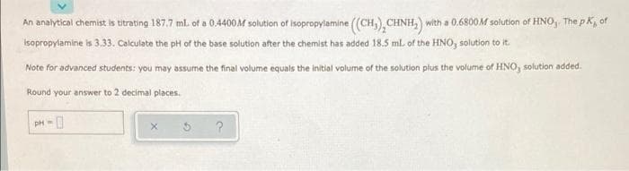 An analytical chemist is titrating 187,7 ml. of a 0.4400M solution of isopropylamine ((CH,), CHNH,) with a 0.6800M solution of HNO,. The pK, of
isopropylamine is 3.33. Calculate the pH of the base solution after the chemist has added 18.5 ml. of the HNO, solution to it.
Note for advanced students: you may assume the final volume equals the initial volume of the solution plus the volume of HNO, solution added.
Round your answer to 2 decimal places.
