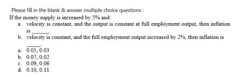 Please fill in the blank & answer multiple choice questions :
If the money supply is increased by 5% and:
a. velocity is constant, and the output is constant at full employment output, then inflation
is
b. velocity is constant, and the full employment output increased by 2%, then inflation is
a. 0.05, 0.03
b. 0.07, 0.02
c. 0.09, 0.06
d. 0.10, 0.11
