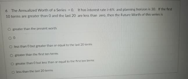6 The Annualized Worth of a Series = 0. It has interest rate i-6% and planning horizon is 30. If the first
10 terms are greater than 0 and the last 20 are less than zero, then the Future Worth of this series is
O greater than the present worth
O less than 0 but greater than or equal to the last 20 terms
O greater than the first ten terms
O greater than O but less than or equal to the first ten terms
O less than the last 20 terms
