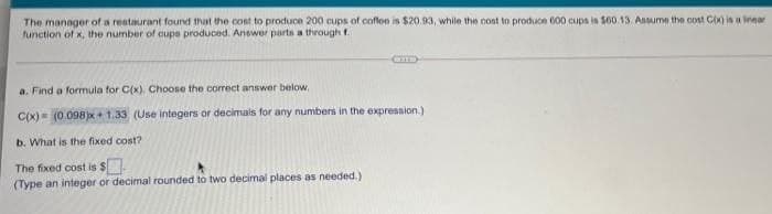 The manager of a restaurant found that the cost to produce 200 cups of coflee is $20.93, while the cost to produce 600 cups is S60.13. Ansume the cost CX) is a inear
function of x, the number of cups produced. Answer parts a through f.
CID
a. Find a fornula for C(x), Choose the correct answer below,
C(x) (0.098)x+ 1.33 (Use integers or decimals for any numbers in the expression.)
b. What is the fixed cost?
The fixed cost is $
(Type an integer or decimal rounded to two decimal places as needed.)
