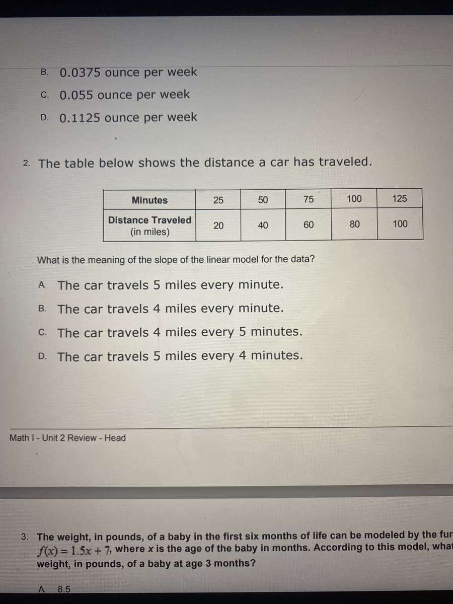 B. 0.0375 ounce per week
C. 0.055 ounce per week
D. 0.1125 ounce per week
2. The table below shows the distance a car has traveled.
Minutes
25
50
75
100
125
Distance Traveled
20
40
60
80
100
(in miles)
What is the meaning of the slope of the linear model for the data?
A The car travels 5 miles every minute.
B. The car travels 4 miles every minute.
C. The car travels 4 miles every 5 minutes.
D. The car travels 5 miles every 4 minutes.
Math I- Unit 2 Review - Head
3. The weight, in pounds, of a baby in the first six months of life can be modeled by the fur
f(x) = 1.5x + 7, where x is the age of the baby in months. According to this model, what
weight, in pounds, of a baby at age 3 months?
A
8.5
