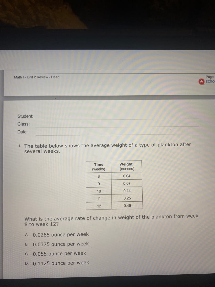 Math I - Unit 2 Review - Head
Page
scho
Student:
Class:
Date:
1. The table below shows the average weight of a type of plankton after
several weeks.
Weight
(ounces)
Time
(weeks)
8
0.04
0.07
10
0.14
11
0.25
12
0.49
What is the average rate of change in weight of the plankton from week
8 to week 12?
A
0.0265 ounce per week
В.
0.0375 ounce per week
C. 0.055 ounce per week
D.
0.1125 ounce per week
