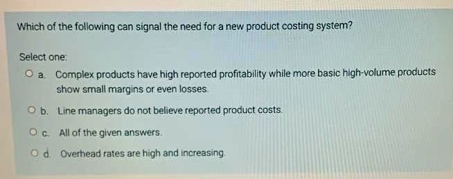 Which of the following can signal the need for a new product costing system?
Select one:
O a. Complex products have high reported profitability while more basic high-volume products
show small margins or even losses.
O b. Line managers do not believe reported product costs.
O c. All of the given answers.
od Overhead rates are high and increasing.
