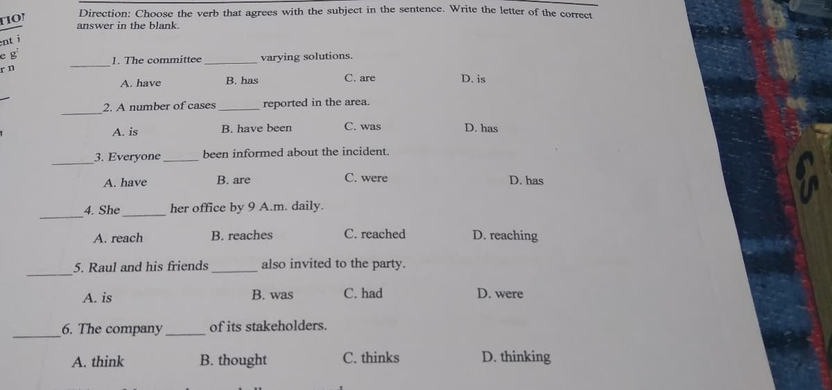 Direction: Choose the verb that agrees with the subject in the sentence. Write the letter of the correet
TIO
answer in the blank.
ent i
eg
1. The committee
varying solutions.
B. has
C. are
D. is
A. have
2. A number of cases
reported in the area.
B. have been
C. was
D. has
A. is
3. Everyone
been informed about the incident,
A. have
В. are
C. were
D. has
4. She
her office by 9 A.m. daily.
A. reach
B. reaches
C. reached
D. reaching
5. Raul and his friends
also invited to the party.
A. is
B. was
C. had
D. were
6. The company
of its stakeholders.
A. think
B. thought
C. thinks
D. thinking
