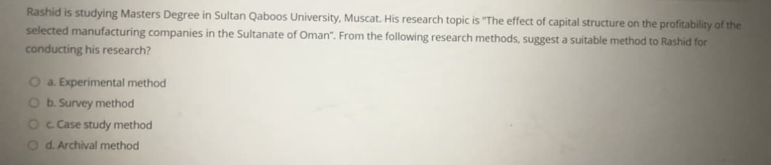 Rashid is studying Masters Degree in Sultan Qaboos University, Muscat. His research topic is "The effect of capital structure on the profitability of the
selected manufacturing companies in the Sultanate of Oman". From the following research methods, suggest a suitable method to Rashid for
conducting his research?
O a. Experimental method
O b. Survey method
O c Case study method
O d. Archival method
