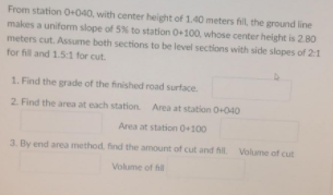 From station O+040, with center height of 1,40 meters fill, the ground line
makes a uniform slope of 5% to station 0+100, whose center height is 2.80
meters cut. Assume both sections to be level sections with side slopes of 21
for fill and 1.5:1 for cut.
1. Find the grade of the finished road surface.
2. Find the area at each station Area at station O-040
Area at station 0+100
3. By end area method, find the amount of cut and fil Volume of cut
Volume of hil
