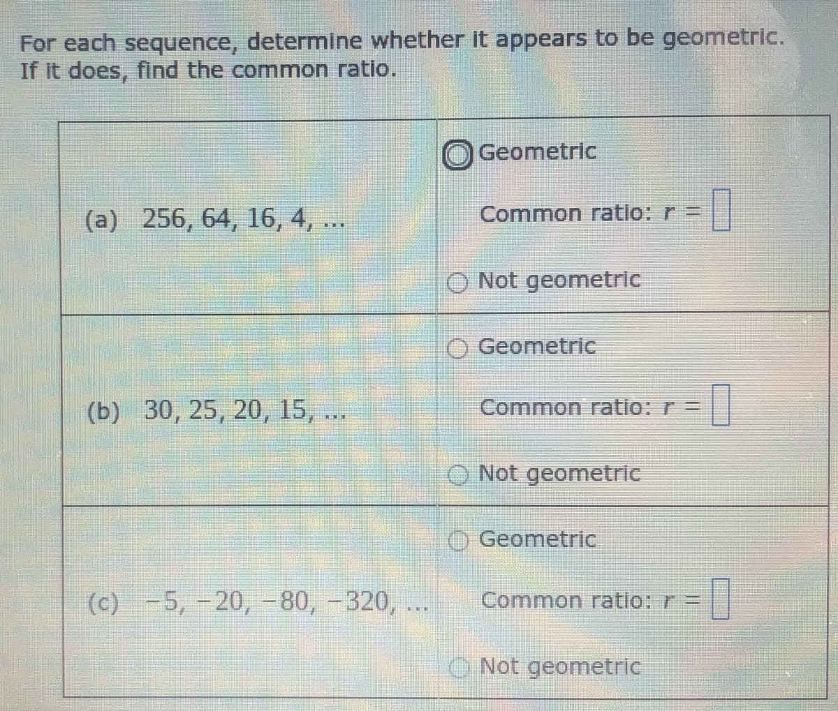 For each sequence, determine whether it appears to be geometric.
If it does, find the common ratio.
Geometric
(a) 256, 64, 16, 4, ..
Common ratio: r =
O Not geometric
O Geometric
(b) 30, 25, 20, 15, ...
Common ratio: r =
O Not geometric
O Geometric
(c) -5, -20, -80, -320, ...
Common ratio: r =
O Not geometric
