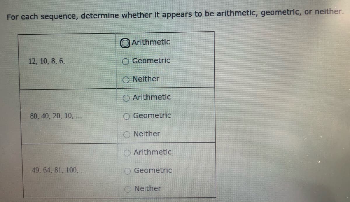 For each sequence, determine whether it appears to be arithmetic, geometric, or neither.
O Arithmetic
12, 10, 8, 6, ...
O Geometric
O Neither
Arithmetic
80, 40, 20, 10, .
Geometric
Neither
Arithmetic
49, 64, 81, 100, ..
Geometric
Neither
