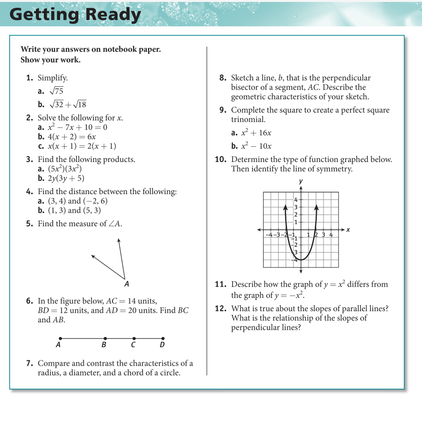 Getting Ready
Write your answers on notebook paper.
Show your work.
1. Simplify.
a. 75
b. 32 + V18
8. Sketch a line, b, that is the perpendicular
bisector of a segment, AC. Describe the
geometric characteristics of your sketch.
9. Complete the square to create a perfect square
trinomial.
2. Solve the following for x.
а. х—7х + 10 — 0
b. 4(х + 2) — 6х
c. x(x + 1) = 2(x+ 1)
3. Find the following products.
a. (5x²)(3x²)
b. 2у(Зу + 5)
a. x + 16x
b. x? – 10x
10. Determine the type of function graphed below.
Then identify the line of symmetry.
y
4. Find the distance between the following:
а. (3, 4) and (—2, 6)
b. (1, 3) and (5, 3)
4-
3-
2-
5. Find the measure of ZA.
1-
2 3 4
-2
11. Describe how the graph of y = x differs from
the graph of y = -x².
A
6. In the figure below, AC = 14 units,
BD = 12 units, and AD = 20 units. Find BC
and AB.
12. What is true about the slopes of parallel lines?
What is the relationship of the slopes of
perpendicular lines?
A
B
D
7. Compare and contrast the characteristics of a
radius, a diameter, and a chord of a circle.
