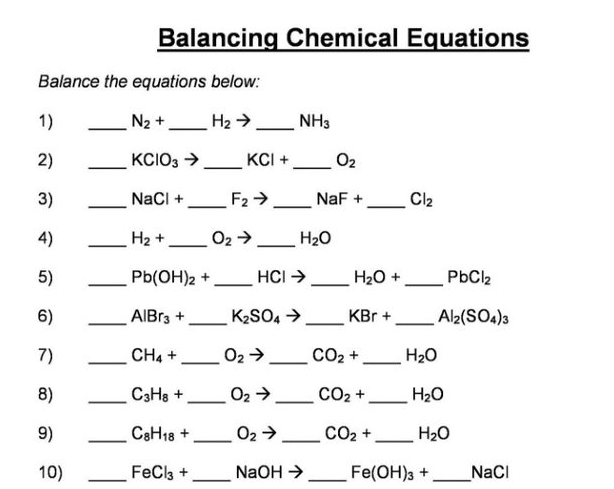 Balancing Chemical Equations
Balance the equations below:
1)
N2 +.
H2 → NH3
2)
KCIO3 >
KCI +
O2
3)
NaCl +
F2>
NaF +
Cl2
-
4)
H2 +
O2 >.
H20
5)
Pb(OH)2 +
HCI >
H2O +
PbCl2
6)
AIBR3 +
K2SO4 >
KBr +
Al2(SO4)3
-
7)
CH4 +
02 >
CO2 +
H20
8)
C3Ha +
O2 >
CO2 +
H20
-
9)
C8H18 +
O2 > CO2 +,
H20
10)
FeCla +
NaOH >
Fe(OH)3 +
NaCI
