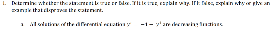 1. Determine whether the statement is true or false. If it is true, explain why. If it false, explain why or give an
example that disproves the statement.
a. All solutions of the differential equation y' = -1- y* are decreasing functions.
