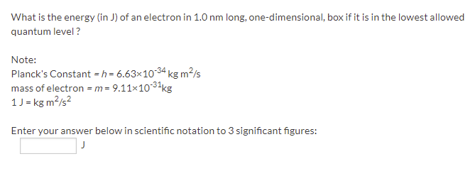 What is the energy (in J) of an electron in 1.0 nm long, one-dimensional, box if it is in the lowest allowed
quantum level ?
Note:
Planck's Constant = h = 6.63×1034 kg m2/s
mass of electron =m= 9.11x1031kg
1J = kg m?/s?
Enter your answer below in scientific notation to 3 significant figures:
