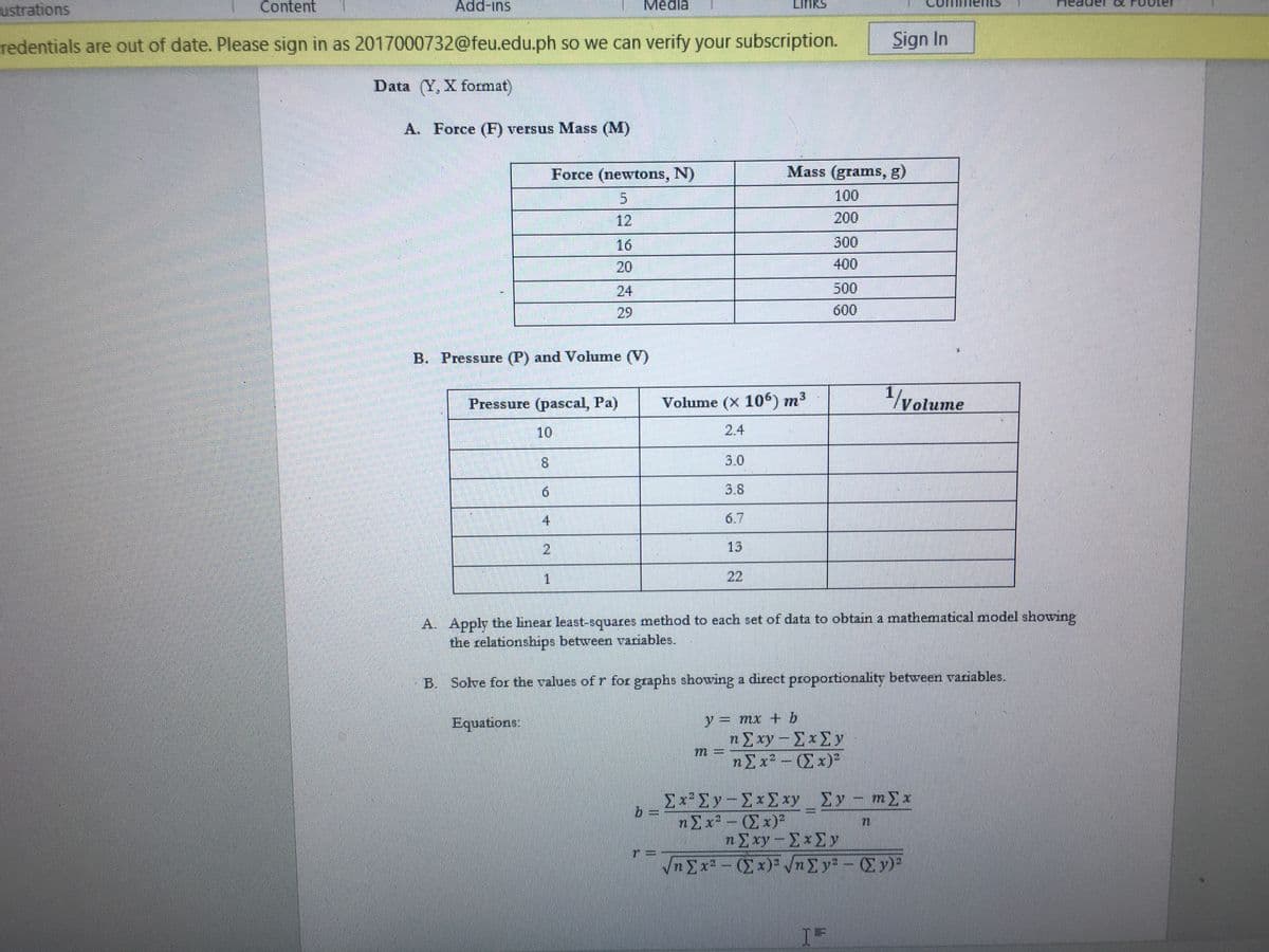 ustrations
Content
Add-ins
Media
LinKs
redentials are out of date. Please sign in as 2017000732@feu.edu.ph so we can verify your subscription.
Sign In
Data (Y, X format)
A. Force (F versus Mass (M)
Force (newtons, N)
Mass (grams, g)
100
12
200
16
300
20
400
24
500
29
600
B. Pressure (P) and Volume (V)
Pressure (pascal, Pa)
Volume (X 106) m3
1/volume
10
2.4
8.
3.0
6.
3.8
6.7
13
1
22
A. Apply the linear least-squares method to each set of data to obtain a mathematical model showing
the relationships between variables.
B. Solve for the values of r for graphs showing a direct proportionality between variables.
y= mx + b
nExy-ExEy
m%3D
nEx²- (Ex)²
Equations:
Ex Ey-E Exy Ey- mEx
rEx - Ex)
2Exy-ExEy
VnEx-Ex) /nEy-Cy)
73D
4.
2)
