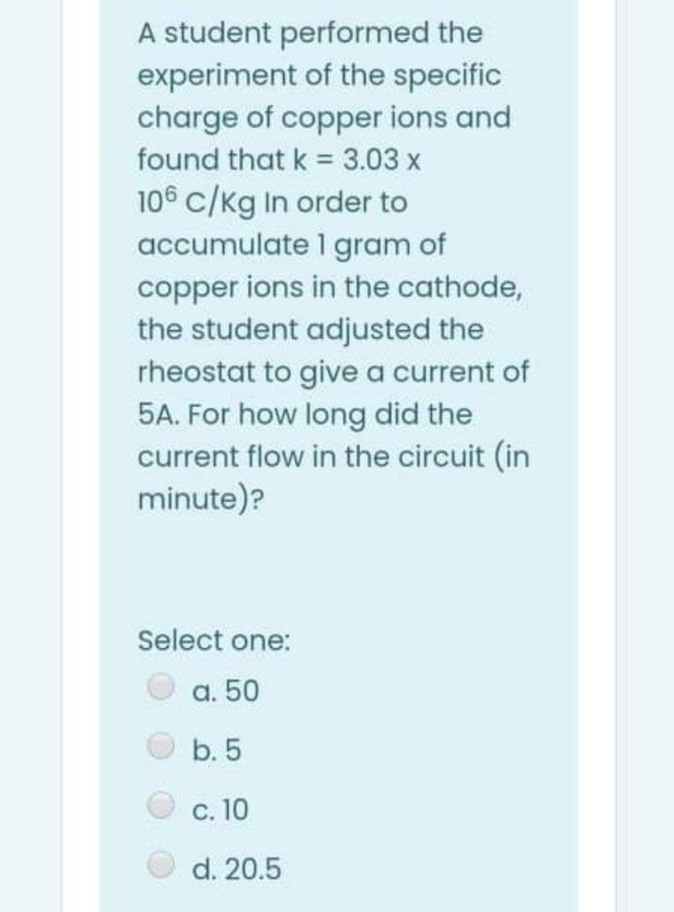 A student performed the
experiment of the specific
charge of copper ions and
found that k = 3.03 x
106 c/kg In order to
accumulate 1 gram of
copper ions in the cathode,
the student adjusted the
rheostat to give a current of
5A. For how long did the
current flow in the circuit (in
minute)?
Select one:
a. 50
b. 5
c. 10
d. 20.5
