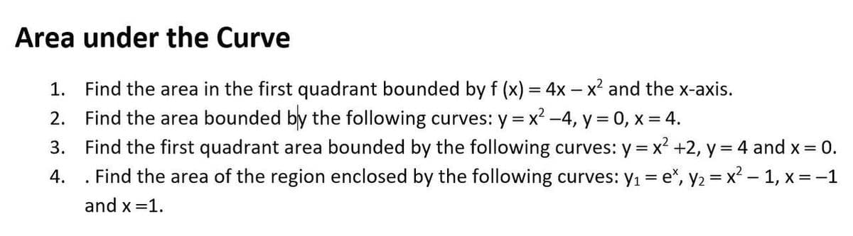 Area under the Curve
1. Find the area in the first quadrant bounded by f (x) = 4x – x² and the x-axis.
2. Find the area bounded by the following curves: y = x² -4, y = 0, x = 4.
3. Find the first quadrant area bounded by the following curves: y = x² +2, y = 4 and x = 0.
. Find the area of the region enclosed by the following curves: y1 = e", y2 = x² – 1, x = -1
%3D
4.
and x =1.

