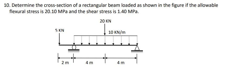 10. Determine the cross-section of a rectangular beam loaded as shown in the figure if the allowable
flexural stress is 20.10 MPa and the shear stress is 1.40 MPa.
20 KN
5 KN
10 KN/m
4 m
2 m
4 m