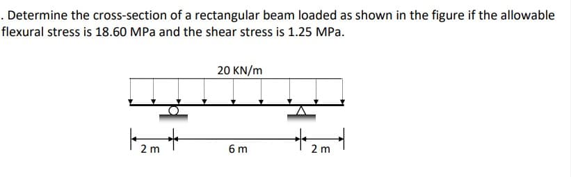 . Determine the cross-section of a rectangular beam loaded as shown in the figure if the allowable
flexural stress is 18.60 MPa and the shear stress is 1.25 MPa.
20 KN/m
* 2ml
6 m
2
m