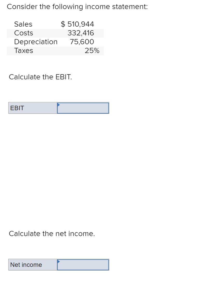 Consider the following income statement:
$ 510,944
332,416
75,600
Sales
Costs
Depreciation
Таxes
25%
Calculate the EBIT.
EBIT
Calculate the net income.
Net income
