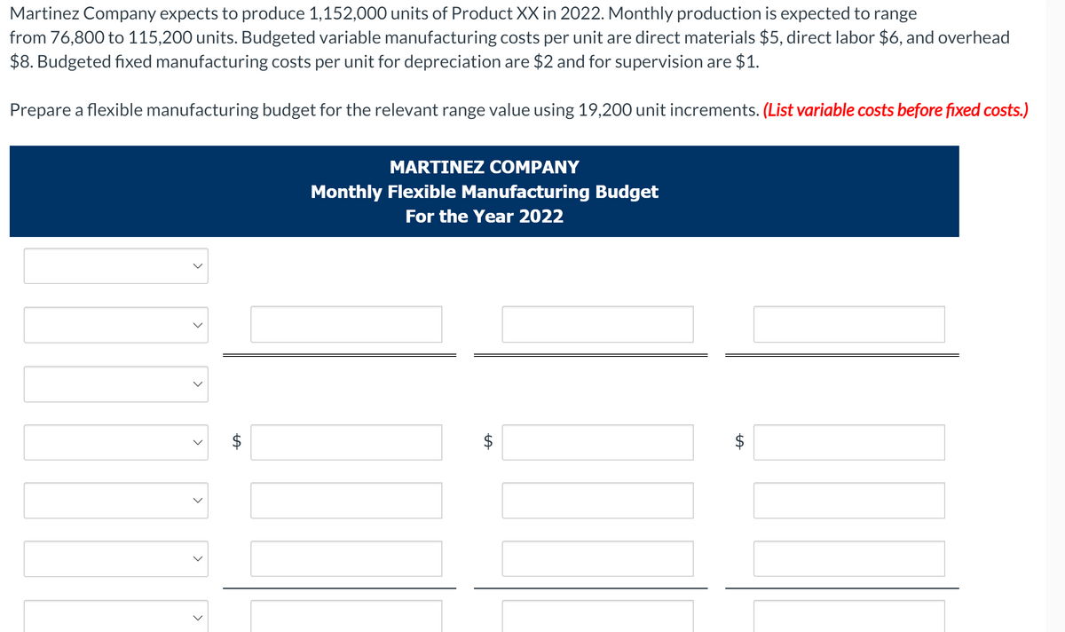 Martinez Company expects to produce 1,152,000 units of Product XX in 2022. Monthly production is expected to range
from 76,800 to 115,200 units. Budgeted variable manufacturing costs per unit are direct materials $5, direct labor $6, and overhead
$8. Budgeted fixed manufacturing costs per unit for depreciation are $2 and for supervision are $1.
Prepare a flexible manufacturing budget for the relevant range value using 19,200 unit increments. (List variable costs before fixed costs.)
MARTINEZ COMPANY
Monthly Flexible Manufacturing Budget
For the Year 2022
$
$
%24
%24
%24
>
>
>
>
